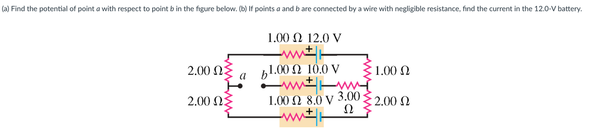 (a) Find the potential of point a with respect to point b in the figure below. (b) If points a and b are connected by a wire with negligible resistance, find the current in the 12.0-V battery.
2.00 Ω
2.00 ΩΣ
α
1.00 Ω 12.0 V
+
wit
b1.00 Ω 10.0 V
ΜΕ ww
+
3.00
1.00 Ω 8.0 V
Ω
+
ΜΕ
1.00 Ω
2.00 Ω
