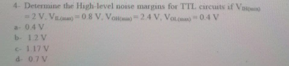 4- Determine the High-level noise margins for TTL circuits if VHCuain)
= 2 V, VIL(max)=0.8 V. VoHmm)=2.4 V, VoL(mas) =0.4 V
a- 0.4 V
b- 1.2 V
C- 1.17 V
d- 0.7 V
