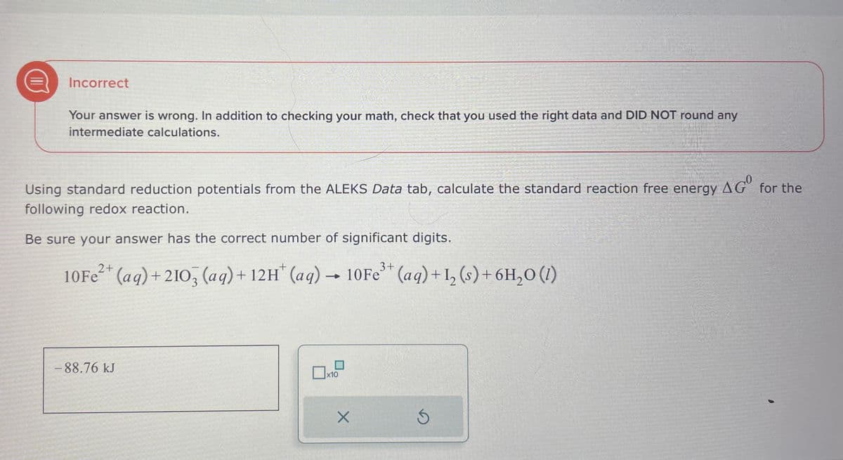 Incorrect
Your answer is wrong. In addition to checking your math, check that you used the right data and DID NOT round any
intermediate calculations.
Using standard reduction potentials from the ALEKS Data tab, calculate the standard reaction free energy AG° for the
following redox reaction.
Be sure your answer has the correct number of significant digits.
10Fe2+ (aq) + 2103 (aq) + 12H+ (aq) → 10Fe3+ (aq) + 12 (s) + 6H₂O (1)
-88.76 kJ
x10
G