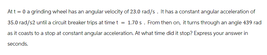 At t = 0 a grinding wheel has an angular velocity of 23.0 rad/s. It has a constant angular acceleration of
35.0 rad/s2 until a circuit breaker trips at time t = 1.70 s. From then on, it turns through an angle 439 rad
as it coasts to a stop at constant angular acceleration. At what time did it stop? Express your answer in
seconds.