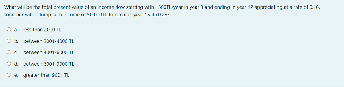 What will be the total present value of an income flow starting with 1500TL/year in year 3 and ending in year 12 appreciating at a rate of 0.16,
together with a lump sum income of 50 000TL to occur in year 15 if i:0.25?
О а.
less than 2000 TL
O b. between 2001-4000 TL
Oc.
between 4001-6000 TL
O d. between 6001-9000 TL
O e. greater than 9001 TL
