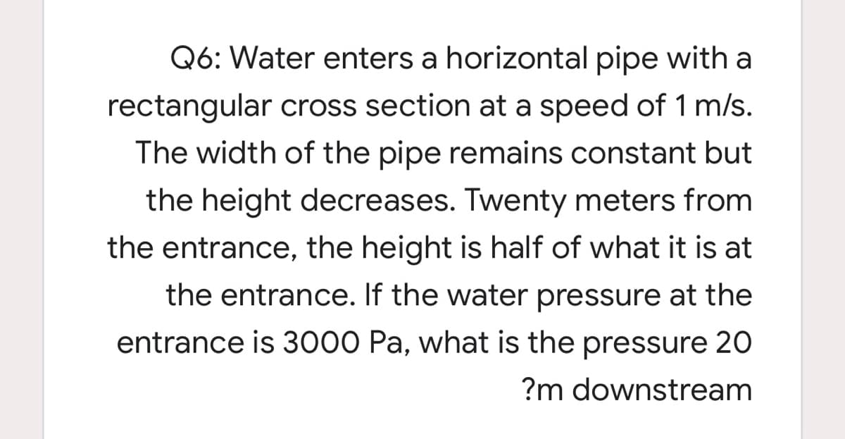 Q6: Water enters a horizontal pipe with a
rectangular cross section at a speed of 1 m/s.
The width of the pipe remains constant but
the height decreases. Twenty meters from
the entrance, the height is half of what it is at
the entrance. If the water pressure at the
entrance is 3000 Pa, what is the pressure 20
?m downstream
