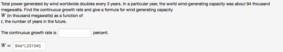 Total power generated by wind worldwide doubles every 3 years. In a particular year, the world wind-generating capacity was about 94 thousand
megawatts. Find the continuous growth rate and give a formula for wind generating capacity
W (in thousand megawatts) as a function of
t, the number of years in the future.
The continuous growth rate is
percent.
W = 94e^(.23104t)
