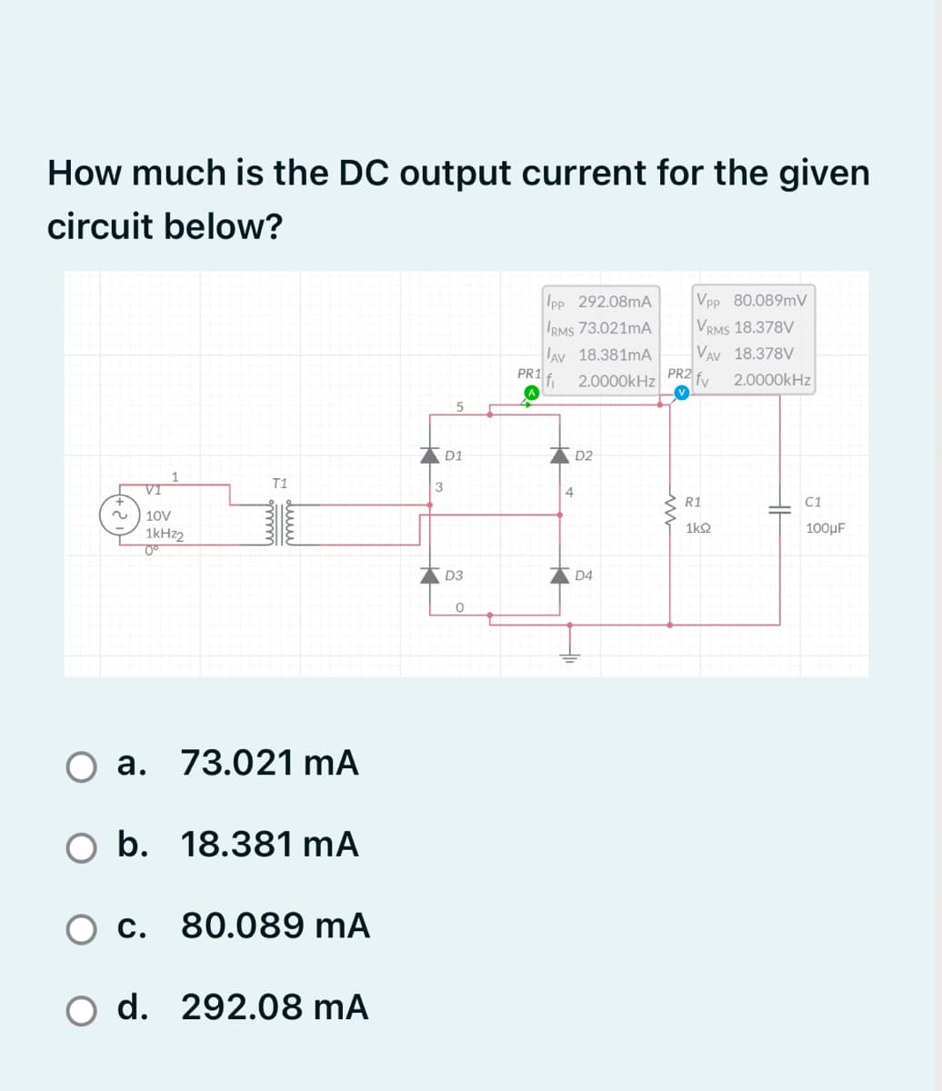 How much is the DC output current for the given
circuit below?
Ipp 292.08mA
Vpp 80.089mV
VRMS 18.378V
VAV 18.378V
IRMS 73.021MA
AV 18.381mA
PR1
fi
2.0000kHz PR2 fv
2.0000kHz
D1
D2
VI
T1
3
4
R1
C1
2.
10V
1kHz2
1k2
100µF
D3
D4
a. 73.021 mA
O b. 18.381 mA
c. 80.089 mA
d. 292.08 mA
