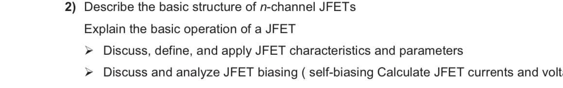 2) Describe the basic structure of n-channel JFETS
Explain the basic operation of a JFET
> Discuss, define, and apply JFET characteristics and parameters
> Discuss and analyze JFET biasing ( self-biasing Calculate JFET currents and volt
