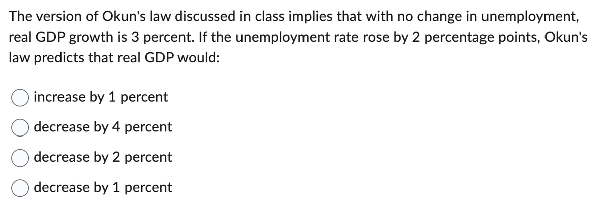 The version of Okun's law discussed in class implies that with no change in unemployment,
real GDP growth is 3 percent. If the unemployment rate rose by 2 percentage points, Okun's
law predicts that real GDP would:
increase by 1 percent
decrease by 4 percent
decrease by 2 percent
decrease by 1 percent