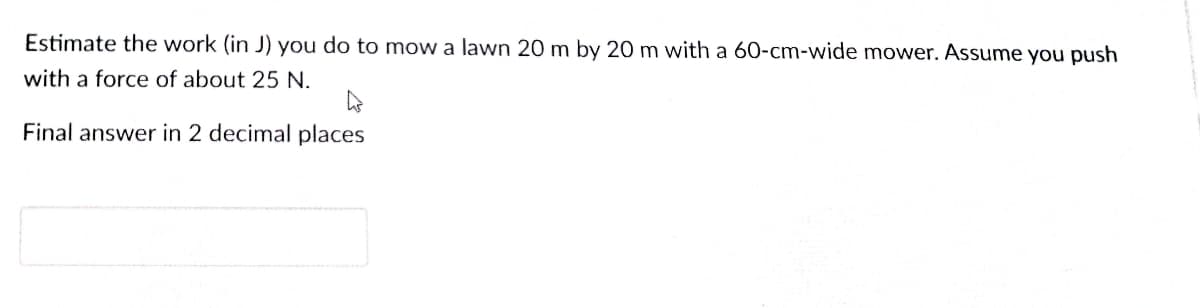 Estimate the work (in J) you do to mow a lawn 20 m by 20 m with a 60-cm-wide mower. Assume you push
with a force of about 25 N.
Final answer in 2 decimal places