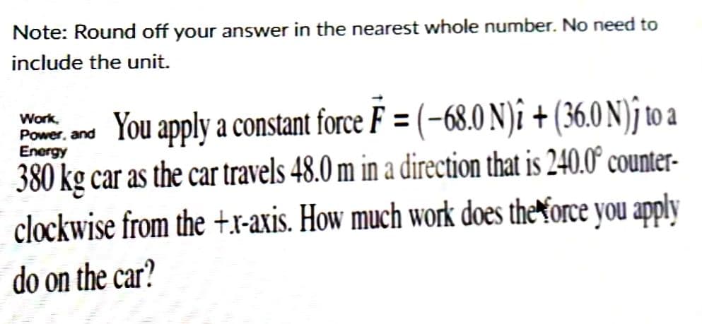 Note: Round off your answer in the nearest whole number. No need to
include the unit.
Work.
Energy
Power, and You apply a constant force F = (-68.0 N)î + (36.0 N)ĵ to a
380 kg car as the car travels 48.0 m in a direction that is 240.0° counter-
clockwise from the +xr-axis. How much work does the force you apply
do on the car?