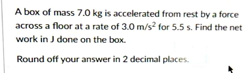 A box of mass 7.0 kg is accelerated from rest by a force
across a floor at a rate of 3.0 m/s2 for 5.5 s. Find the net
work in J done on the box.
Round off your answer in 2 decimal places.