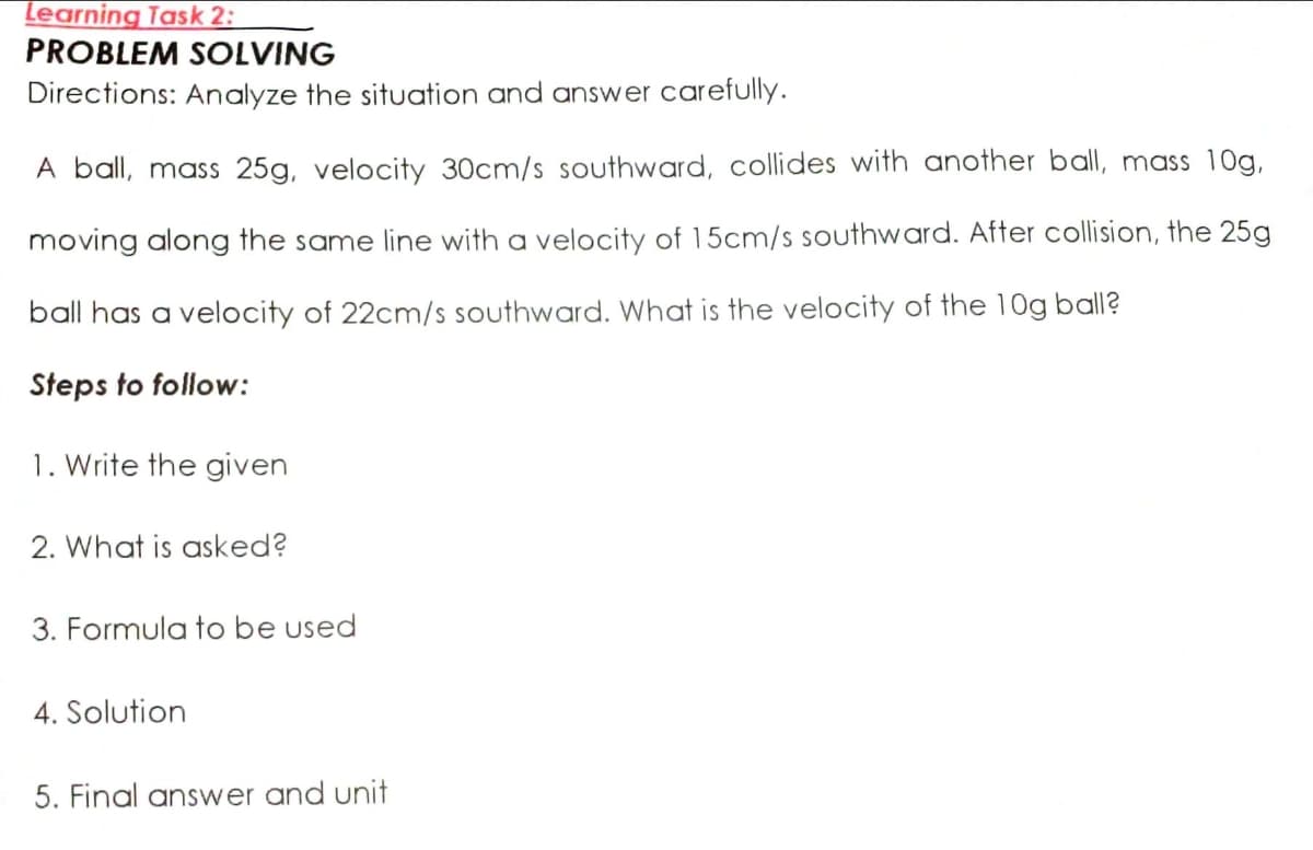 Learning Task 2:
PROBLEM SOLVING
Directions: Analyze the situation and answer carefully.
A ball, mass 25g, velocity 30cm/s southward, collides with another ball, mass 10g,
moving along the same line with a velocity of 15cm/s southward. After collision, the 25g
ball has a velocity of 22cm/s southward. What is the velocity of the 10g ball?
Steps to follow:
1. Write the given
2. What is asked?
3. Formula to be used
4. Solution
5. Final answer and unit