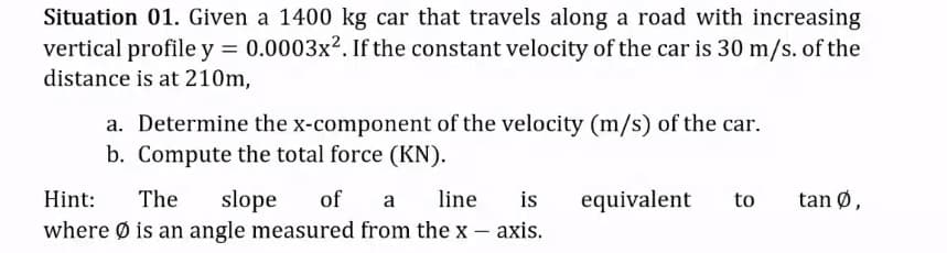 Situation 01. Given a 1400 kg car that travels along a road with increasing
vertical profile y = 0.0003x². If the constant velocity of the car is 30 m/s. of the
distance is at 210m,
a. Determine the x-component of the velocity (m/s) of the car.
b. Compute the total force (KN).
is
slope
where Ø is an angle measured from the x – axis.
Hint:
The
of
line
equivalent
to
tan Ø,
a
