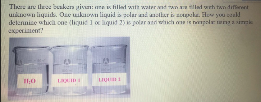 There are three beakers given: one is filled with water and two are filled with two different
unknown liquids. One unknown liquid is polar and another is nonpolar. How you could
determine which one (liquid 1 or liquid 2) is polar and which one is nonpolar using a simple
experiment?
100 ml
H,O
LIQUID 1
LIQUID 2
