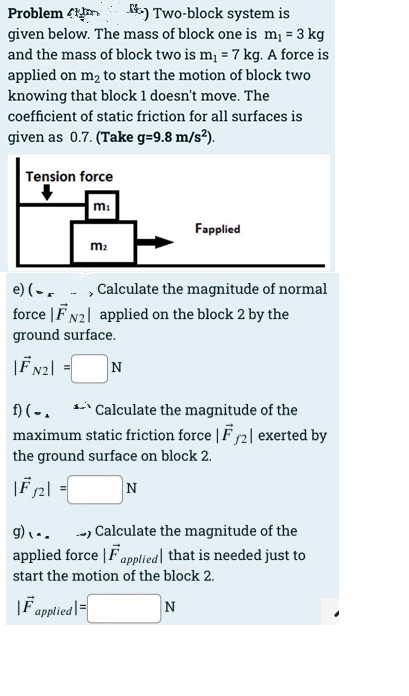 k) Two-block system is
Problem 4i
given below. The mass of block one is m¡ = 3 kg
and the mass of block two is m¡ = 7 kg. A force is
applied on m2 to start the motion of block two
knowing that block 1 doesn't move. The
coefficient of static friction for all surfaces is
given as 0.7. (Take g=9.8 m/s²).
Tension force
m:
Fapplied
m2
e) (-, - , Calculate the magnitude of normal
force |F N2| applied on the block 2 by the
ground surface.
N
f) ( - .
maximum static friction force | F 2| exerted by
` Calculate the magnitude of the
the ground surface on block 2.
|F2|
N
g)\ .. -) Calculate the magnitude of the
applied force |Fapplied] that is needed just to
start the motion of the block 2.
|F applied|=
