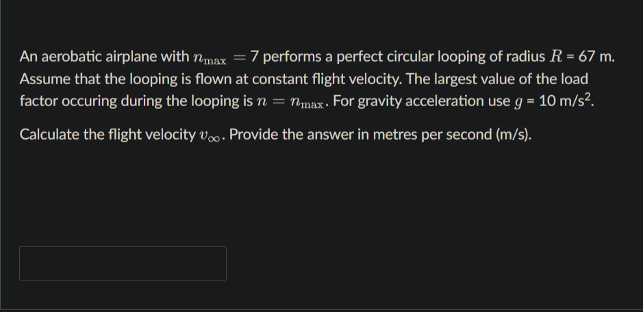 An aerobatic airplane with nmax =7 performs a perfect circular looping of radius R = 67 m.
Assume that the looping is flown at constant flight velocity. The largest value of the load
factor occuring during the looping is n = nmax- For gravity acceleration use g = 10 m/s².
Calculate the flight velocity v. Provide the answer in metres per second (m/s).
