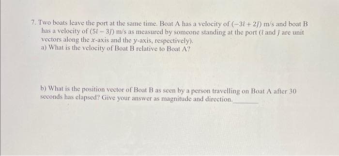 7. Two boats leave the port at the same time. Boat A has a velocity of (-31+ 2j) m/s and boat B
has a velocity of (5i – 3j) m/s as measured by someone standing at the port (i and j are unit
vectors along the x-axis and the y-axis, respectively).
a) What is the velocity of Boat B relative to Boat A?
b) What is the position vector of Boat B as seen by a person travelling on Boat A after 30
seconds has elapsed? Give your answer as magnitude and direction.
