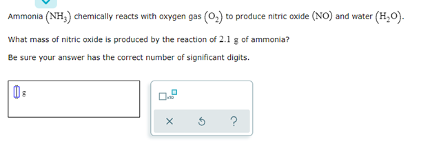 Ammonia (NH3) chemically reacts with oxygen gas (O₂) to produce nitric oxide (NO) and water (H₂O).
What mass of nitric oxide is produced by the reaction of 2.1 g of ammonia?
Be sure your answer has the correct number of significant digits.
s
?