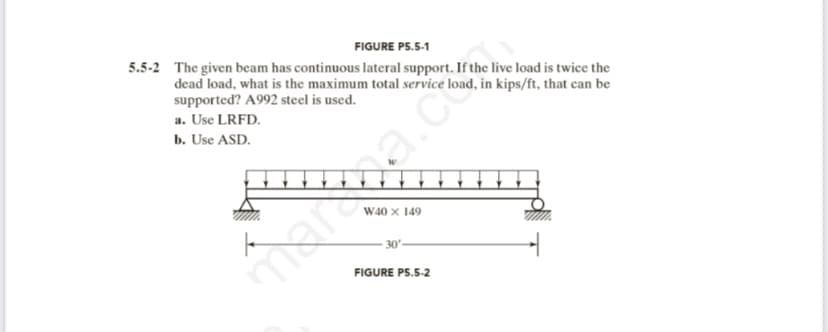 FIGURE P5.5-1
5.5-2 The given beam has continuous lateral support. If the live load is twice the
dead load, what is the maximum total service load, in kips/ft, that can be
supported? A992 steel is used.
a. Use LRFD.
b. Use ASD.
F
W40 X 149.
30-
FIGURE P5.5-2