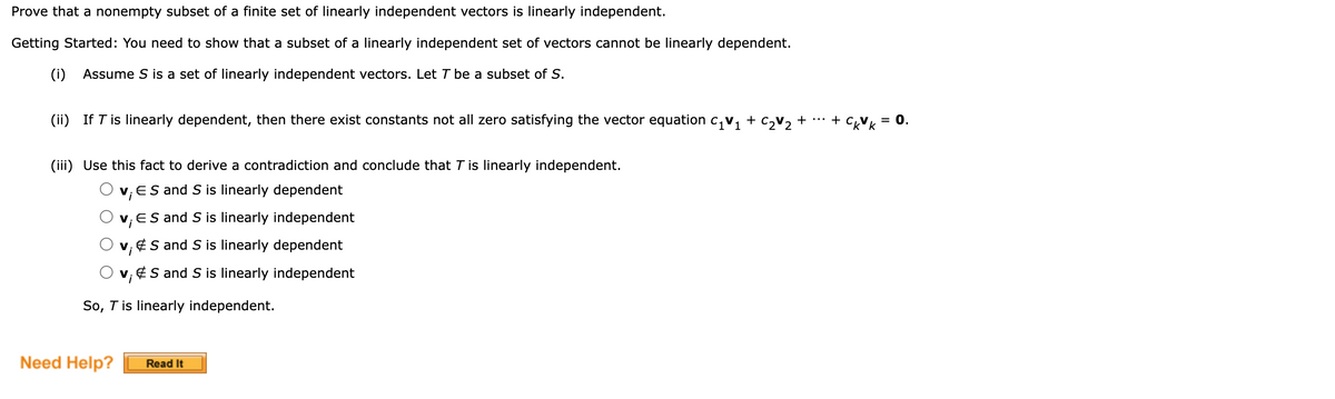 Prove that a nonempty subset of a finite set of linearly independent vectors is linearly independent.
Getting Started: You need to show that a subset of a linearly independent set of vectors cannot be linearly dependent.
(i) Assume S is a set of linearly independent vectors. Let T be a subset of S.
(ii) If T is linearly dependent, then there exist constants not all zero satisfying the vector equation c, v, + c,v, + …*
+
= 0.
(iii) Use this fact to derive a contradiction and conclude that T is linearly independent.
v, ES and S is linearly dependent
v, ES and S is linearly independent
v, ¢S and S is linearly dependent
v, ¢S and S is linearly independent
V
So, T is linearly independent.
Need Help?
Read It
