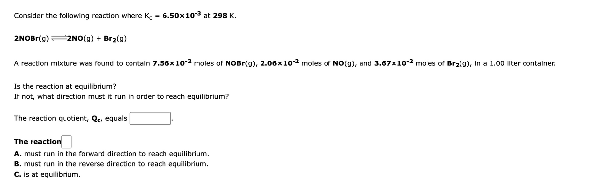 Consider the following reaction where Kc
6.50x10-3 at 298 K.
2NOBr(g)
2NO(g) + Br2(g)
A reaction mixture was found to contain 7.56×10-2 moles of NOBr(g), 2.06x10-2 moles of NO(g), and 3.67x10-2 moles of Br2(g), in a 1.00 liter container.
Is the reaction at equilibrium?
If not, what direction must it run in order to reach equilibrium?
The reaction quotient, Qc, equals
The reaction
A. must run in the forward direction to reach equilibrium.
B. must run in the reverse direction to reach equilibrium.
C. is at equilibrium.
