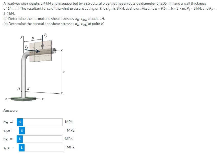 A roadway sign weighs 5.4 kN and is supported by a structural pipe that has an outside diameter of 205 mm and a wall thickness
of 14 mm. The resultant force of the wind pressure acting on the sign is 8 kN, as shown. Assume a = 9.6 m, b = 3.7 m, P₂ = 8 kN, and Py =
5.4 kN.
(a) Determine the normal and shear stresses Oy, Tyll at point H.
(b) Determine the normal and shear stresses OK, Tyzk at point K.
P₂
HK
Answers:
OH =
TxyH
ők =
Tyzk=
=
i
MPa.
MPa.
MPa.
MPa.