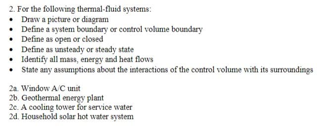 2. For the following thermal-fluid systems:
• Draw a picture or diagram
• Define a system boundary or control volume boundary
•
Define as open or closed
•
Define as unsteady or steady state
• Identify all mass, energy and heat flows
State any assumptions about the interactions of the control volume with its surroundings
2a. Window A/C unit
2b. Geothermal energy plant
2c. A cooling tower for service water
2d. Household solar hot water system