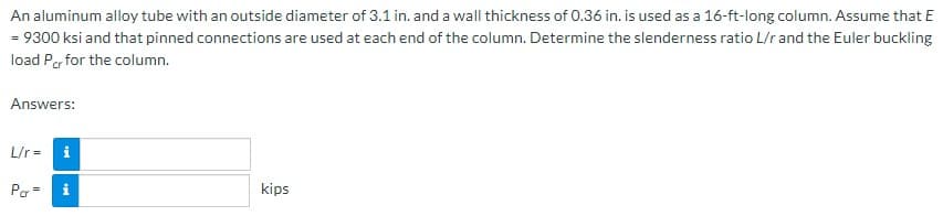 An
aluminum alloy tube with an outside diameter of 3.1 in. and a wall thickness of 0.36 in. is used as a 16-ft-long column. Assume that E
= 9300 ksi and that pinned connections are used at each end of the column. Determine the slenderness ratio L/r and the Euler buckling
load Per for the column.
Answers:
L/r=
Por=
kips