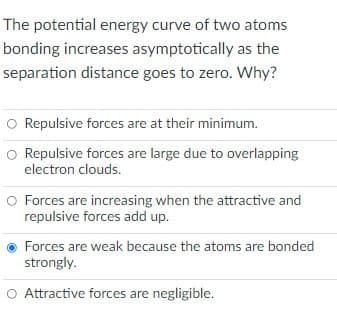 The potential energy curve of two atoms
bonding increases asymptotically as the
separation distance goes to zero. Why?
O Repulsive forces are at their minimum.
O Repulsive forces are large due to overlapping
electron clouds.
Forces are increasing when the attractive and
repulsive forces add up.
Forces are weak because the atoms are bonded
strongly.
O Attractive forces are negligible.