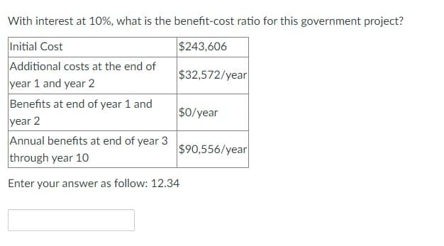 With interest at 10%, what is the benefit-cost ratio for this government project?
Initial Cost
$243,606
Additional costs at the end of
$32,572/year
year 1 and year 2
Benefits at end of year 1 and
year 2
$0/year
Annual benefits at end of year 3
through year 10
Enter your answer as follow: 12.34
$90,556/year