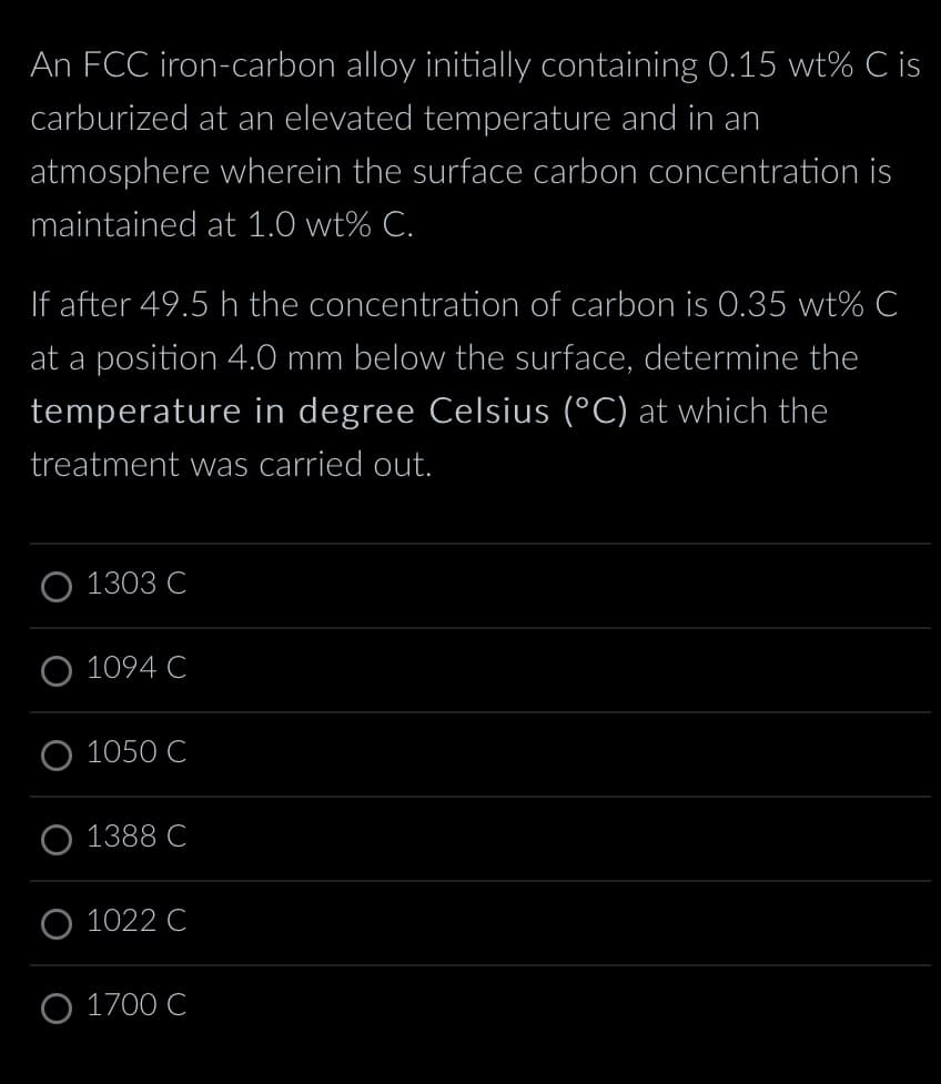 An FCC iron-carbon alloy initially containing 0.15 wt% C is
carburized at an elevated temperature and in an
atmosphere wherein the surface carbon concentration is
maintained at 1.0 wt% C.
If after 49.5 h the concentration of carbon is 0.35 wt% C
at a position 4.0 mm below the surface, determine the
temperature in degree Celsius (°C) at which the
treatment was carried out.
O 1303 C
1094 C
1050 C
1388 C
O 1022 C
O 1700 C