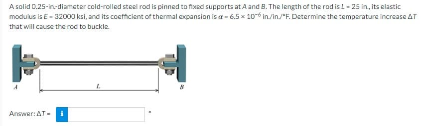 A solid 0.25-in.-diameter cold-rolled steel rod is pinned to fixed supports at A and B. The length of the rod is L = 25 in., its elastic
modulus is E = 32000 ksi, and its coefficient of thermal expansion is a = 6.5 x 10-6 in./in./°F. Determine the temperature increase AT
that will cause the rod to buckle.
P
L
B
Answer: AT = i
O