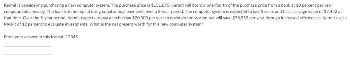 Kermit is considering purchasing a new computer system. The purchase price is $131,870. Kermit will borrow one-fourth of the purchase price from a bank at 10 percent per year
compounded annually. The loan is to be repaid using equal annual payments over a 3-year period. The computer system is expected to last 5 years and has a salvage value of $7,452 at
that time. Over the 5-year period, Kermit expects to pay a technician $20,000 per year to maintain the system but will save $78,952 per year through increased efficiencies. Kermit uses a
MARR of 12 percent to evaluate investments. What is the net present worth for this new computer system?
Enter your answer in this format: 12345