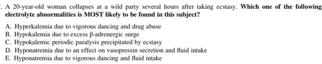 . A 20-year-old woman collapses at a wild party several hours after taking ecstasy. Which one of the following
electrolyte abnormalities is MOST likely to be found in this subject?
A. Hyperkalemia due to vigorous dancing and drug abuse
B. Hypokalemia due to excess B-adrenergic surge
C. Hypokalemic periodic paralysis precipitated
D. Hyponatremia due to an effect on vasopressin secretion and fluid intake
E. Hyponatremia due to vigorous dancing and fluid intake
ecstasy
