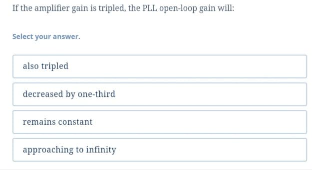 If the amplifier gain is tripled, the PLL open-loop gain will:
Select your answer.
also tripled
decreased by one-third
remains constant
approaching to infinity
