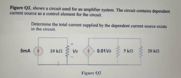 Figure Q2, shows a circuit used for an amplifier system. The circuit contains dependent
current source as a control element for the circuit.
Determine the total current supplied by the dependent current source exists
in the circuit.
5mA
10 k2
Vo
0.01 Vo
5 k2
20 k2
Figure Q2
ww
ww
