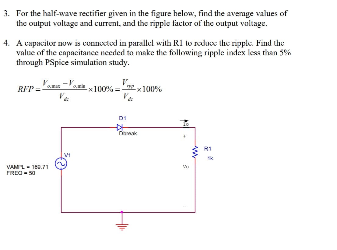 3. For the half-wave rectifier given in the figure below, find the average values of
the output voltage and current, and the ripple factor of the output voltage.
4. A capacitor now is connected in parallel with R1 to reduce the ripple. Find the
value of the capacitance needed to make the following ripple index less than 5%
through PSpice simulation study.
V
RFP =
-V
0,min
0,max
rpp
x100% =
-×100%
dc
dc
D1
Dbreak
R1
V1
1k
Vo
VAMPL = 169.71
FREQ = 50
