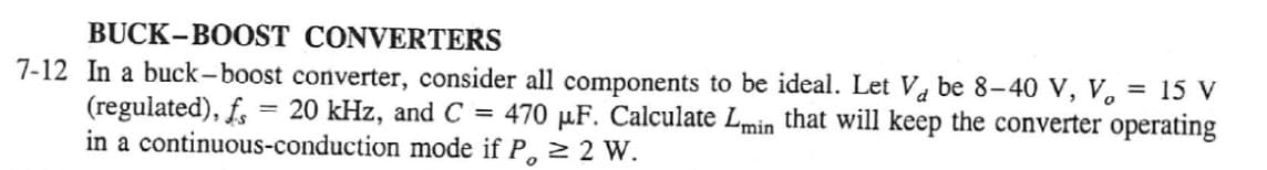 BUCK-BOOST CONVERTERS
7-12 In a buck-boost converter, consider all components to be ideal. Let Va be 8-40 V, V, = 15 V
(regulated), f. = 20 kHz, and C = 470 µF. Calculate Lmin that will keep the converter operating
in a continuous-conduction mode if P, 2 2 W.
