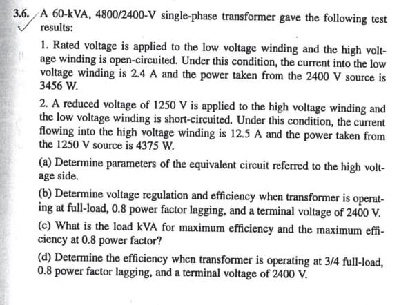 3.6. A 60-kVA, 4800/2400-V single-phase transformer gave the following test
results:
1. Rated voltage is applied to the low voltage winding and the high volt-
age winding is open-circuited. Under this condition, the current into the low
voltage winding is 2.4 A and the power taken from the 2400 V source is
3456 W.
2. A reduced voltage of 1250 V is applied to the high voltage winding and
the low voltage winding is short-circuited. Under this condition, the current
flowing into the high voltage winding is 12.5 A and the power taken from
the 1250 V source is 4375 W.
(a) Determine parameters of the equivalent circuit referred to the high volt-
age side.
(b) Determine voltage regulation and efficiency when transformer is operat-
ing at full-load, 0.8 power factor lagging, and a terminal voltage of 2400 V.
(c) What is the load kVA for maximum efficiency and the maximum effi-
ciency at 0.8 power factor?
(d) Determine the efficiency when transformer is operating at 3/4 full-load,
0.8 power factor lagging, and a terminal voltage of 2400 V.