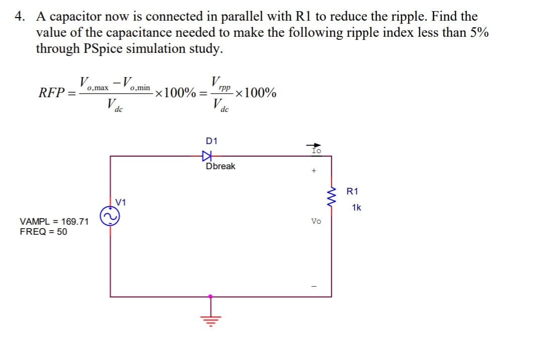 4. A capacitor now is connected in parallel with R1 to reduce the ripple. Find the
value of the capacitance needed to make the following ripple index less than 5%
through PSpice simulation study.
V
-×100%
-V o,min
0,max
rpp
RFP =
-x100% =
V
dc
dc
D1
Dbreak
R1
V1
1k
VAMPL = 169.71
FREQ = 50
Vo
