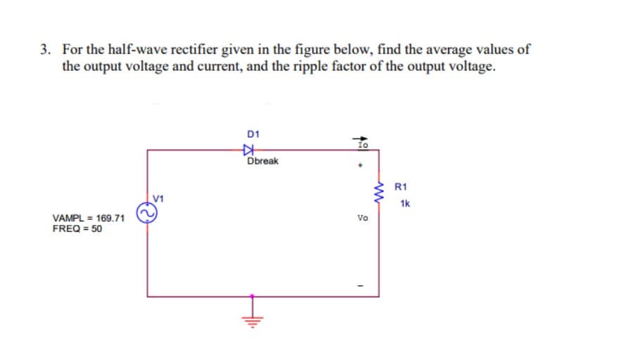 3. For the half-wave rectifier given in the figure below, find the average values of
the output voltage and current, and the ripple factor of the output voltage.
D1
Io
Dbreak
R1
1k
vo
VAMPL = 169.71
FREQ = 50
