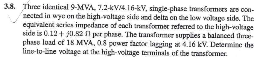 3.8. Three identical 9-MVA, 7.2-kV/4.16-kV, single-phase transformers are con-
nected in wye on the high-voltage side and delta on the low voltage side. The
equivalent series impedance of each transformer referred to the high-voltage
side is 0.12 + j0.82 S per phase. The transformer supplies a balanced three-
phase load of 18 MVA, 0.8 power factor lagging at 4.16 kV. Determine the
line-to-line voltage at the high-voltage terminals of the transformer.