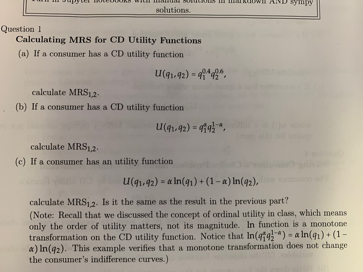 solutions.
Question 1
Calculating MRS for CD Utility Functions
(a) If a consumer has a CD utility function
0.4 0.6
U(91,92) = 994926,
calculate MRS1,2.
(b) If a consumer has a CD utility function
Ima kdown1
calculate MRS1,2.
(c) If a consumer has an utility function
noltan
asd Tor
sympy
,1-α
U(91,92) = 91 92 llib et (.) orde
(hing aid tol bholup
U(91,92) = a ln(91) + (1 - a) ln(92), diw sonuanos of
calculate MRS1,2. Is it the same as the result in the previous part?
(Note: Recall that we discussed the concept of ordinal utility in class, which means
only the order of utility matters, not its magnitude. In function is a monotone
transformation on the CD utility function. Notice that In (qq) = a ln(9₁) + (1 -
a) ln(92). This example verifies that a monotone transformation does not change
*(S) sidshav
the consumer's indifference curves.)
wobei/ (d)