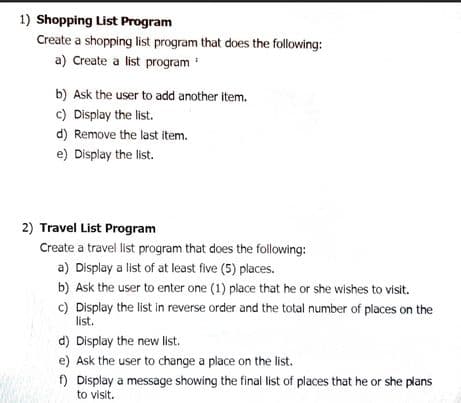 1) Shopping List Program
Create a shopping list program that does the following:
a) Create a list program
b) Ask the user to add another item.
c) Display the list.
d) Remove the last item.
e) Display the list.
2) Travel List Program
Create a travel list program that does the following:
a) Display a list of at least five (5) places.
b) Ask the user to enter one (1) place that he or she wishes to visit.
c) Display the list in reverse order and the total number of places on the
list.
d) Display the new list.
e) Ask the user to change a place on the list.
f) Display a message showing the final list of places that he or she plans
to visit.