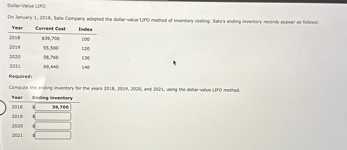 Dollar-Value LIFO
On January 1, 2018, Sato Company adopted the dollar-value LIFO method of inventory costing. Sato's ending inventory records appear as follows:
Current Cost
Year
2018
2019
2020
2021
2018
2019
2020
2021
$39,700
55,500
58,760
69,440
$
Index
Required:
Compute the ending inventory for the years 2018, 2019, 2020, and 2021, using the dollar-value LIFO method.
Year Ending inventory
39,700
100
120
130
140