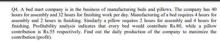 Q4. A bed mart company is in the business of manufacturing beds and pillows. The company has 40
hours for assembly and 32 hours for finishing work per day. Manufacturing of a bed requires 4 hours for
assembly and 2 hours in finishing. Similarly a pillow requires 2 hours for assembly and 4 hours for
finishing. Profitability analys is indicates that every bed would contribute Rs.80, while a pillow
contribution is Rs.55 respectively. Find out the daily production of the company to maximize the
contribution (profit).