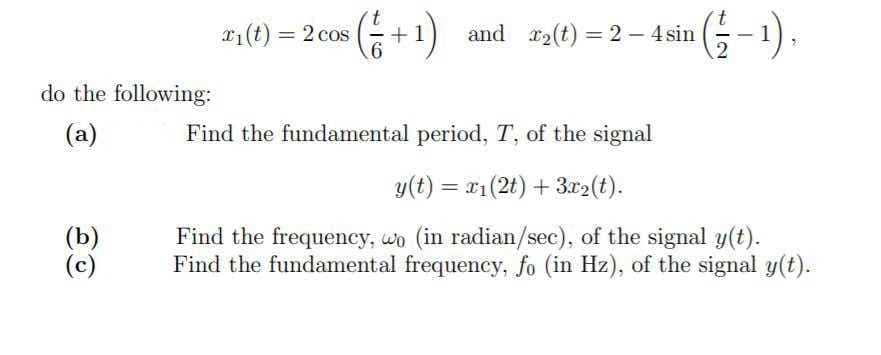 +1) and a(t) = 2- 4sin 5-1).
(G-).
x1(t) = 2 cos
and r2(t) = 2 - 4 sin
%3D
%3D
do the following:
(a)
Find the fundamental period, T, of the signal
y(t) = x1(2t) + 3r2(t).
(b)
(c)
Find the frequency, wo (in radian/sec), of the signal y(t).
Find the fundamental frequency, fo (in Hz), of the signal y(t).
