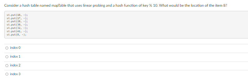 Consider a hash table named mapTable that uses linear probing and a hash function of key % 10. What would be the location of the item 8?
st.put(18, -);
st.put(17, -);
st.put(28, -):
st.put (30, -);
st.put(32, -);
st.put (41, -);
st.put(8, -);
O index 0
O index 1
index 2
O index 3
