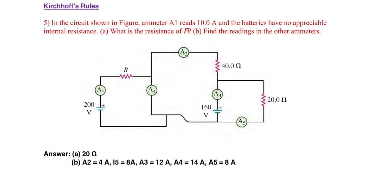 Kirchhoff's Rules
5) In the circuit shown in Figure, ammeter A1 reads 10.0 A and the batteries have no appreciable
internal resistance. (a) What is the resistance of R? (b) Find the readings in the other ammeters.
200
V
Answer: (a) 20
A₁
R
A₂
160
V
40.0 Ω
(b) A2 = 4 A, 15 = 8A, A3 = 12 A, A4 = 14 A, A5 = 8 A
As
20.0 Ω