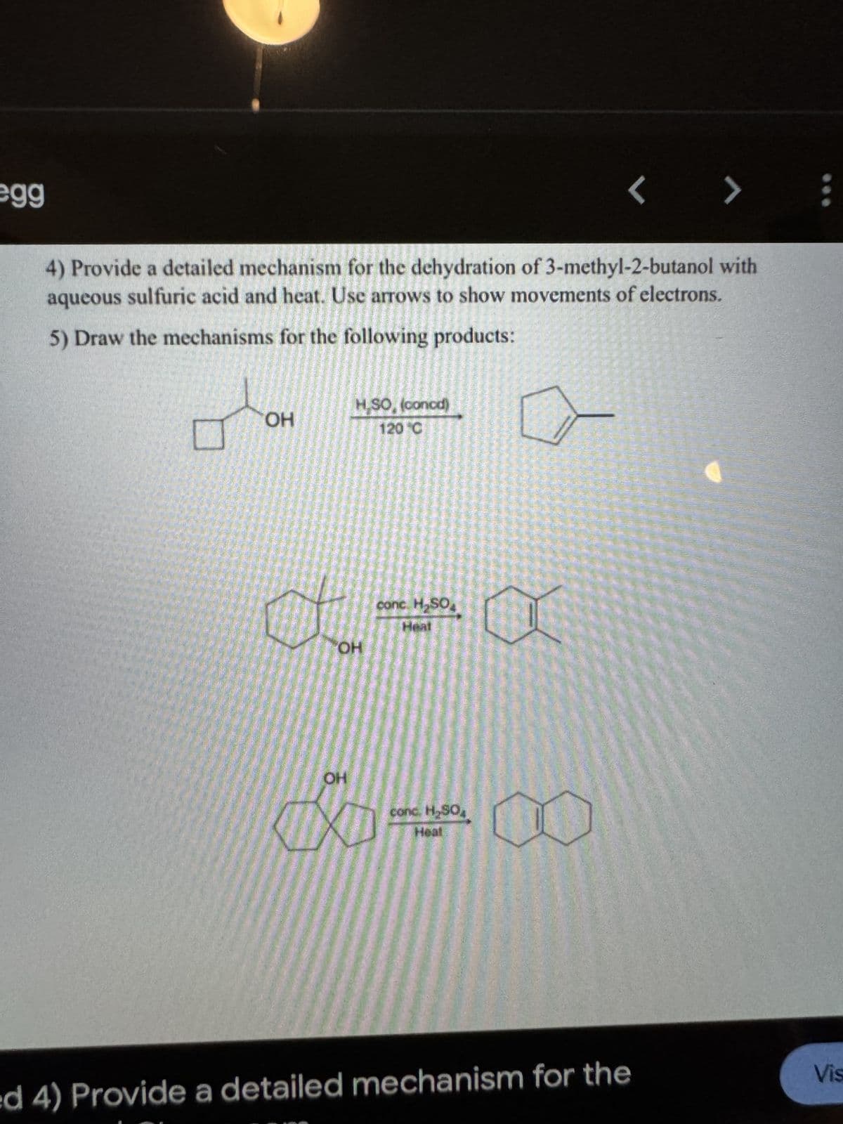 egg
< > :
4) Provide a detailed mechanism for the dehydration of 3-methyl-2-butanol with
aqueous sulfuric acid and heat. Use arrows to show movements of electrons.
5) Draw the mechanisms for the following products:
H.SO, (concd)
☐
OH
120 °C
OH
conc. H₂SO
OH
conc. H₂SO
818
Heal
ed 4) Provide a detailed mechanism for the
Vis