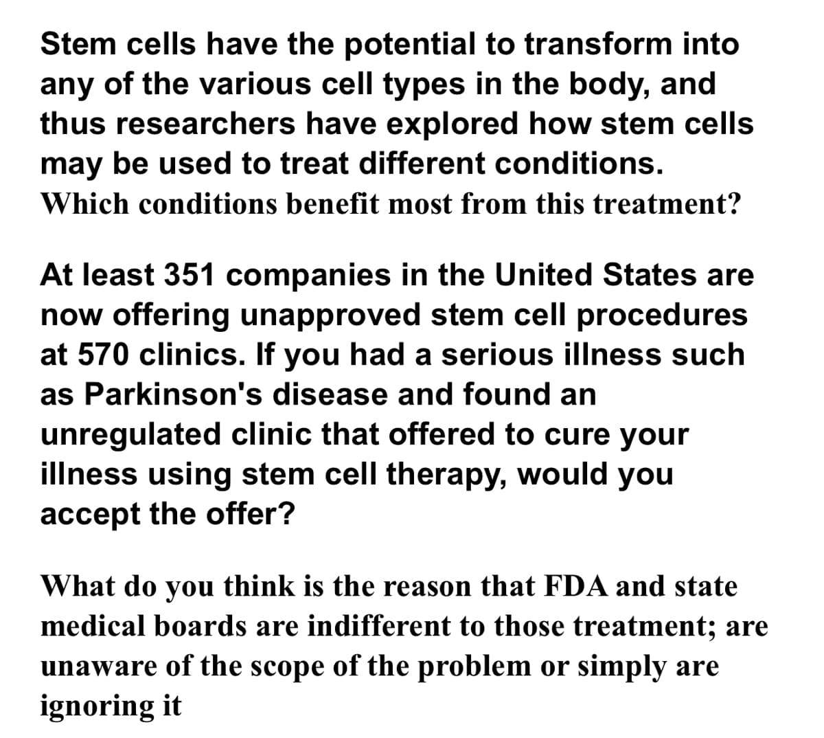 Stem cells have the potential to transform into
any of the various cell types in the body, and
thus researchers have explored how stem cells
may be used to treat different conditions.
Which conditions benefit most from this treatment?
At least 351 companies in the United States are
now offering unapproved stem cell procedures
at 570 clinics. If you had a serious illness such
as Parkinson's disease and found an
unregulated clinic that offered to cure your
illness using stem cell therapy, would you
accept the offer?
What do you think is the reason that FDA and state
medical boards are indifferent to those treatment; are
unaware of the scope of the problem or simply are
ignoring it
