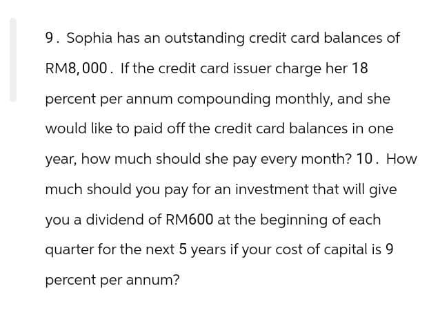 9. Sophia has an outstanding credit card balances of
RM8,000. If the credit card issuer charge her 18
percent per annum compounding monthly, and she
would like to paid off the credit card balances in one
year, how much should she pay every month? 10. How
much should you pay for an investment that will give
you a dividend of RM600 at the beginning of each
quarter for the next 5 years if your cost of capital is 9
percent per annum?